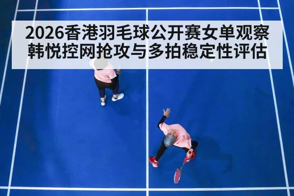 2026香港羽毛球公开赛女单观察 韩悦控网抢攻与多拍稳定性评估