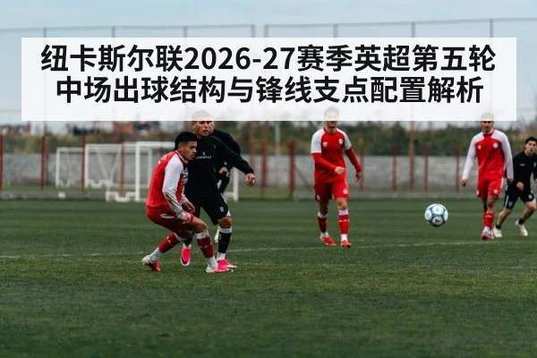 纽卡斯尔联2026-27赛季英超第五轮中场出球结构与锋线支点配置解析