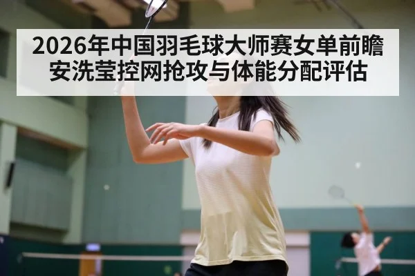 2026年中国羽毛球大师赛女单前瞻 安洗莹控网抢攻与体能分配评估
